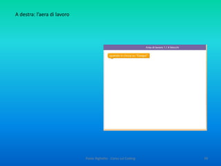 Paolo Righetto - Corso sul Coding 39
OBIETTIVI
 Favorire lo sviluppo della creatività attraverso la molteplicità di modi
che l’informatica offre per affrontare e risolvere un problema
 Avviare alla progettazione di algoritmi, producendo risultati visibili
 Aiutare a padroneggiare la complessità (imparare a risolvere
problemi informatici aiuta a risolvere problemi complessi in altre
aree)
 Sviluppare il ragionamento accurato e preciso
 Potenziare le capacità di attenzione, di concentrazione e di
memoria.
E aggiungo gli obiettivi, individuati da una collega del “Team dell’innovazione, a Torrile
 