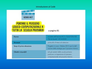 I metodi caratteristici del pensiero logico computazionale sono:
1. analizzare e organizzare i dati del problema in base a criteri logici;
2. rappresentare i dati del problema tramite opportune astrazioni;
3. formulare il problema in un formato che ci permette di usare un “sistema di calcolo”
(nel senso più ampio del termine, ovvero una macchina, un essere umano, o una rete
di umani e macchine) per risolverlo;
4. automatizzare la risoluzione del problema definendo una soluzione algoritmica,
consistente in una sequenza accuratamente descritta di passi, ognuno dei quali
appartenente ad un catalogo ben definito di operazioni di base;
5. identificare, analizzare, implementare e verificare le possibili soluzioni con un’efficace
ed efficiente combinazione di passi e risorse (avendo come obiettivo la ricerca della
soluzione migliore secondo tali criteri);
6. generalizzare il processo di risoluzione del problema per poterlo trasferire ad un
ampio spettro di altri problemi:
7. esaminare e gestire eventuali (inevitabili!) errori
Introduzione al Code
 