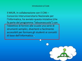 Questi metodi sono importanti per tutti, non
solo perché sono direttamente applicati nei
calcolatori, nelle reti di comunicazione, nei
sistemi e nelle applicazioni software, ma
perché sono
strumenti concettuali per affrontare molti tipi
di problemi in diverse discipline.
Introduzione al Code
 