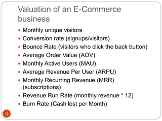 Valuation of an E-Commerce
business
12
 Monthly unique visitors
 Conversion rate (signups/visitors)
 Bounce Rate (visitors who click the back button)
 Average Order Value (AOV)
 Monthly Active Users (MAU)
 Average Revenue Per User (ARPU)
 Monthly Recurring Revenue (MRR)
(subscriptions)
 Revenue Run Rate (monthly revenue * 12)
 Burn Rate (Cash lost per Month)
 