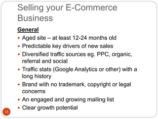 Selling your E-Commerce
Business
13
General
 Aged site – at least 12-24 months old
 Predictable key drivers of new sales
 Diversified traffic sources eg. PPC, organic,
referral and social
 Traffic stats (Google Analytics or other) with a
long history
 Brand with no trademark, copyright or legal
concerns
 An engaged and growing mailing list
 Clear growth potential
 