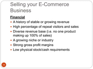 Selling your E-Commerce
Business
14
Financial
 A history of stable or growing revenue
 High percentage of repeat visitors and sales
 Diverse revenue base (i.e. no one product
making up 100% of sales)
 A growing niche or industry
 Strong gross profit margins
 Low physical stock/cash requirements
 