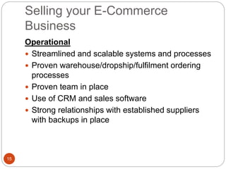 Selling your E-Commerce
Business
15
Operational
 Streamlined and scalable systems and processes
 Proven warehouse/dropship/fulfilment ordering
processes
 Proven team in place
 Use of CRM and sales software
 Strong relationships with established suppliers
with backups in place
 