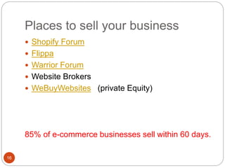 Places to sell your business
16
 Shopify Forum
 Flippa
 Warrior Forum
 Website Brokers
 WeBuyWebsites (private Equity)
85% of e-commerce businesses sell within 60 days.
 