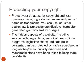 Protecting your copyright
17
 Protect your database by copyright and your
business name, logo, domain name and product
name as trademarks. You can use industrial
design law to protect screen displays, computer-
generated graphics and web pages.
 The hidden aspects of a website, including
source code, algorithms, technical descriptions,
programs, logic flow charts and data base
contents, can be protected by trade secret law, as
long as they’re not publicly disclosed and
reasonable steps have been taken to keep them
confidential
 