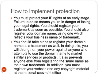 How to implement protection
18
 You must protect your IP rights at an early stage.
Failure to do so means you’re in danger of losing
your legal rights. You should register your
trademark as soon as possible. You should also
register your domain name, using one which
reflects your business name or trademark.
 You should take steps to register your domain
name as a trademark as well. In doing this, you
will strengthen your power against anyone who
attempts to use the domain name to market
similar services or products. It also prevents
anyone else from registering the same name as
their own trademark. In addition, you must
register your website and any copyright material
at the national copyright office
 