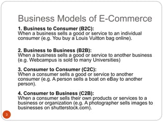 Business Models of E-Commerce
3
1. Business to Consumer (B2C):
When a business sells a good or service to an individual
consumer (e.g. You buy a Louis Vuitton bag online).
2. Business to Business (B2B):
When a business sells a good or service to another business
(e.g. Webcampus is sold to many Universities)
3. Consumer to Consumer (C2C):
When a consumer sells a good or service to another
consumer (e.g. A person sells a boat on eBay to another
person).
4. Consumer to Business (C2B):
When a consumer sells their own products or services to a
business or organization (e.g. A photographer sells images to
businesses on shutterstock.com).
 
