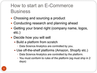 How to start an E-Commerce
Business
5
 Choosing and sourcing a product
 Conducting research and planning ahead
 Getting your brand right (company name, logos,
etc.)
 Decide how you will sell
 Build a platform from scratch
 Data Science Analytics are controlled by you.
 Use off-the-shelf platforms (Amazon, Shopify etc.)
 Data Science Analytics are controlled by the platform.
 You must conform to rules of the platform (eg must ship in 2
days)
 