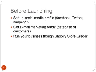 Before Launching
6
 Set up social media profile (facebook, Twitter,
snapchat)
 Get E-mail marketing ready (database of
customers)
 Run your business though Shopify Store Grader
 