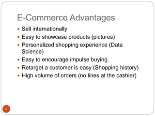 E-Commerce Advantages
9
 Sell internationally
 Easy to showcase products (pictures)
 Personalized shopping experience (Data
Science)
 Easy to encourage impulse buying.
 Retarget a customer is easy (Shopping history)
 High volume of orders (no lines at the cashier)
 