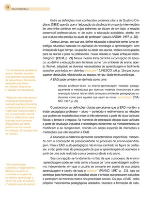 10 Vidal, E. M. e Bessa Maia, J. E.



                                                Entre as definições mais conhecidas podemos citar a de Gustavo Ciri-
                                          gliano (1983) que diz que a “educação da distância é um ponto intermediário
                                          de uma linha continua em cujos extremos se situam de um lado, a relação
                                          presencial professor-aluno, e, de outro, a educação autodidata, aberta, em
                                          que o aluno não precisa da ajuda do professor” (apud Landim, 1997, p. 28).
                                                  Garcia Llamas, por sua vez, define educação a distância como “uma es-
                                          tratégia educativa baseada na aplicação da tecnologia à aprendizagem, sem
                                          limitação de lugar, tempo, ocupação ou idade dos alunos. Implica novos papéis
                                          para os alunos e para os professores, novas atitudes e novos enfoques meto-
                                          dológicos” (Idem, p. 29). Nessa mesma linha caminha a concepção da Unes-
                                          co, ao definir a educação sem fronteiras como “um ambiente de ensino aber-
                                          to, flexível, adaptado as diversas necessidades de aprendizagem e facilmente
1
 Un ambiente de enseñanza                 acessível para todos, em distintas situações1” (Unesco, s/d, p. 1) e que busca
abierto, flexible, adaptado
                                          superar obstáculos relacionados ao espaço, tempo, idade e circunstâncias.
a las diversas necesidades
de aprendizaje y facilmente                     A EAD pode também ser definida como uma
asequible para todos
en distintas situaciones                              relação professor-aluno ou ensino-aprendizagem mediada pedago-
(Tradução livre da autora).                           gicamente e mediatizada por diversos materiais instrucionais e pela
                                                      orientação tutorial. Isto é válido tanto para ambientes pedagógicos tra-
2
  Relación docente-alumno,                            dicionais como para aqueles que usam as novas tecnologias2 (Ria-
enseñanza-aprendizaje                                 no, 1997, p. 20).
mediada pedagógicametne
y mediatizada por diversos                       Considerando as definições citadas percebe-se que a EAD mantém a
materiales instrucionales y               tríade pedagógica professor – aluno – conteúdo e redimensiona as relações
por la orientación tutorial.
                                          que podem ser estabelecidas entre os três elementos a partir de duas variáveis
Esto es válido tanto para
soportes estrictamente                    físicas: o tempo e o espaço. As maneiras de percepção dessas duas variáveis
artesanales asi como                      a partir da revolução industrial e tecnológica decorrente da microeletrônica se
para el uso de nuevas                     modificam e se reorganizam, criando um amplo espectro de interações e
tecnologias. (Tradução livre
da autora)
                                          mediações que vão impactar a EAD.
                                                 A educação a distância apresenta características específicas, rompen-
                                          do com a concepção da presencialidade no processo de ensino-aprendiza-
                                          gem. Para a EAD, o ato pedagógico não é mais centrado na figura do profes-
                                          sor, e não parte mais do pressuposto de que a aprendizagem só acontece a
                                          partir de uma aula realizada com a presença deste e do aluno.
                                                 Sua concepção se fundamenta no fato de que o processo de ensino-
                                          -aprendizagem pode ser visto como a busca de “uma aprendizagem autôno-
3
 Una aprendizaje
autómono, independiente,                  ma, independente, em que o usuário se converte em sujeito de sua própria
donde el usuario se                       aprendizagem e centro de todo o sistema3” (Riano, 1997, p. 21). Isso vai
convierte en sujeito de                   contribuir para formação de cidadãos ativos e críticos que procuram soluções
su próprio aprendizaje y
                                          e participam de maneira criativa nos processos sociais. Ou seja, a EAD, pelos
centro de todo el sistema.
(Tradução livre da autora)                próprios mecanismos pedagógicos adotados, favorece a formação de cida-
 