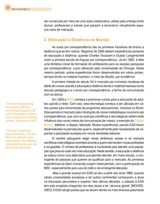 12 Vidal, E. M. e Bessa Maia, J. E.



                                          ser construída por meio de uma ação colaborativa, obtida pela sinergia entre
                                          alunos, professores e tutores que passam a reconstruir virtualmente espa-
                                          ços reais de interação.


                                          2. Educação a Distância no Mundo
                                                As aulas por correspondência são as primeiras iniciativas de ensino a
                                          distância que se tem notícia. Registros de 1856 relatam experiências pioneiras
                                          de educação à distância, quando Charles Toussaint e Gustav Langenscheit
                                          criam a primeira escola de línguas por correspondência. Já em 1892, é feita
                                          uma tentativa inicial de formação de professores para as escolas paroquiais
                                          por correspondência, curso oferecido pela Universidade de Chicago. Neste
                                          mesmo período, outras experiências foram desenvolvidas em vários países,
                                          sempre tendo no material impresso, o meio de difusão, por excelência.
                                                 A primeira metade do século XX é marcada por inúmeras iniciativas de
                                          oferta de cursos usando a educação a distância tendo o material impresso como
                                          recurso pedagógico e o envio por correspondência, a forma de comunicação
                                          com os alunos.
                                                 Em 1928 a BBC8 começa a promover cursos para a educação de adul-
8
 A British Broadcasting                   tos usando o rádio. Com isso, essa tecnologia começa a ser utilizada em vá-
Corporation (BBC) é                       rios países para transmissão de programas educacionais, inclusive no Brasil.
uma emissora pública de
rádio e televisão do Reino
                                          Este período é marcado pela introdução de novas metodologias no ensino por
Unido (Inglaterra e demais                correspondência, que com os avanços científicos e tecnológicos sofrem forte
países), fundada em 1922.                 influência dos novos meios de comunicação de massa, a exemplo do Código
                                          Morse9, telefone, e depois, televisão. Muitas experiências usando EAD foram
9
 Durante a Segunda                        desenvolvidas no período pós-guerra, especialmente pela necessidade de ca-
Guerra Mundial, o Código                  pacitar a população europeia em novas atividades laborais.
Morse foi utilizado para                          O cenário pós-guerra exige novas dinâmicas sociais e os avanços
capacitação dos soldados
norte-americanos que iam                  científicos e tecnológicos ocorridos durante a guerra demandam novas profissões
para frente de guerra.                    e ocupações. O número de professores é insuficiente para atender uma popula-
                                          ção que procura cada vez mais educação. Neste sentido, a educação a distância
                                          se coloca como uma alternativa que permite atender, em maior escala, o con-
                                          tingente de pessoas que querem se qualificar para o mercado. As primeiras
                                          experiências da Open University surgem neste período, com a participação da
                                          BBC, especialmente para uso do rádio e da emergente televisão.
                                                 Mas o grande avanço em EAD se deu a partir dos anos 1960, quando
                                          várias universidades europeias e de outros continentes começaram a atuar
                                          na educação secundária e superior. Nas últimas décadas, a adesão à EAD
                                          tem sido ampliada chegando nos dias atuais a ter “alcance global” (Moore,
                                          2007). A EAD atinge países que se situam dentre os mais diversos patamares
 