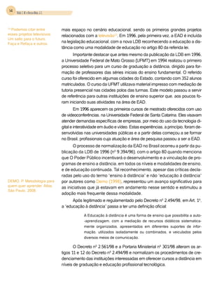 14 Vidal, E. M. e Bessa Maia, J. E.



13
  Podemos citar entre                  mais espaço no cenário educacional, sendo os primeiros grandes projetos
esses projetos televisivos:            relacionados com a televisão13. Em 1996, pela primeira vez, a EAD é incluída
Um salto para o futuro,
Faça e Refaça e outros.
                                       na legislação educacional, com a nova LDB reconhecendo a educação a dis-
                                       tância como uma modalidade de educação no artigo 80 da referida lei.
                                              Importante destacar que antes mesmo da publicação da LDB em 1996,
                                       a Universidade Federal de Mato Grosso (UFMT) em 1994 realizou o primeiro
                                       processo seletivo para um curso de graduação a distância, dirigido para for-
                                       mação de professores das séries iniciais do ensino fundamental. O referido
                                       curso foi oferecido em algumas cidades do Estado, contando com 352 alunos
                                       matriculados. O curso da UFMT utilizava material impresso com mediação de
                                       tutoria presencial nas cidades polos das turmas. Este modelo passou a servir
                                       de referência para outras instituições de ensino superior que, aos poucos fo-
                                       ram iniciando suas atividades na área de EAD.
                                               Em 1996 aparecem os primeiros cursos de mestrado oferecidos com uso
                                       de videoconferências, na Universidade Federal de Santa Catarina. Eles visavam
                                       atender demandas específicas de empresas, por meio do uso da tecnologia di-
                                       gital e interatividade em áudio e vídeo. Estas experiências, a princípio, foram de-
                                       senvolvidas nas universidades públicas e a partir delas começou a se formar
                                       no Brasil, profissionais cuja atuação e área de pesquisa passou a ser a EAD.
                                             O processo de normalização da EAD no Brasil ocorreu a partir da pu-
                                       blicação da LDB de 1996 (nº 9.394/96), com o artigo 80 quando menciona
                                       que O Poder Público incentivará o desenvolvimento e a vinculação de pro-
                                       gramas de ensino a distância, em todos os níveis e modalidades de ensino,
                                       e de educação continuada. Tal reconhecimento, apesar das críticas decla-
                                       radas pelo uso do termo “ensino à distância” e não “educação à distância”
DEMO, P. Metodologia para              por autores como Demo (1998), representou um avanço significativo para
quem quer aprender. Atlas,             as iniciativas que já estavam em andamento nesse sentido e estimulou a
São Paulo, 2008.
                                       adoção mais frequente dessa modalidade.
                                             Após legitimado e regulamentado pelo Decreto nº 2.494/98, em Art. 1º,
                                       a “educação à distância” passa a ter uma definição oficial:

                                                    A Educação à distância é uma forma de ensino que possibilita a auto-
                                                    -aprendizagem, com a mediação de recursos didáticos sistematica-
                                                    mente organizados, apresentados em diferentes suportes de infor-
                                                    mação, utilizados isoladamente ou combinados, e veiculados pelos
                                                    diversos meios de comunicação.

                                              O Decreto nº 2.561/98 e a Portaria Ministerial nº 301/98 alteram os ar-
                                       tigos 11 e 12 do Decreto nº 2.494/98 e normalizam os procedimentos de cre-
                                       denciamento das instituições interessadas em oferecer cursos a distância em
                                       níveis de graduação e educação profissional tecnológica.
 