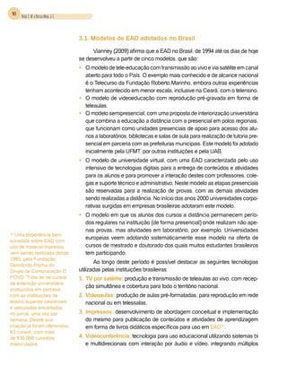 16 Vidal, E. M. e Bessa Maia, J. E.



                                       3.1. Modelos de EAD adotados no Brasil

                                             Vianney (2009) afirma que a EAD no Brasil, de 1994 até os dias de hoje
                                       se desenvolveu a partir de cinco modelos, que são:
                                       •	 O modelo de tele-educação com transmissão ao vivo e via satélite em canal
                                          aberto para todo o País. O exemplo mais conhecido e de alcance nacional
                                          é o Telecurso da Fundação Roberto Marinho, embora outras experiências
                                          tenham acontecido em menor escala, inclusive na Ceará, com o telensino.
                                       •	 O modelo de videoeducação com reprodução pré-gravada em forma de
                                          teleaulas.
                                       •	 O modelo semipresencial, com uma proposta de interiorização universitária
                                          que combina a educação a distância com a presencial em polos regionais,
                                          que funcionam como unidades presenciais de apoio para acesso dos alu-
                                          nos a laboratórios, bibliotecas e salas de aula para realização de tutoria pre-
                                          sencial em parceria com as prefeituras municipais. Este modelo foi adotado
                                          inicialmente pela UFMT, por outras instituições e pela UAB.
                                       •	 O modelo de universidade virtual, com uma EAD caracterizada pelo uso
                                          intensivo de tecnologias digitais para a entrega de conteúdos e atividades
                                          para os alunos e para promover a interação destes com professores, cole-
                                          gas e suporte técnico e administrativo. Neste modelo as etapas presenciais
                                          são reservadas para a realização de provas, com as demais atividades
                                          sendo realizadas a distância. No início dos anos 2000 universidades corpo-
                                          rativas surgidas em empresas brasileiras adotaram este modelo.
                                       •	 O modelo em que os alunos dos cursos a distância permanecem perío-
                                          dos regulares na instituição (de forma presencial) onde realizam não ape-
                                          nas provas, mas atividades em laboratório, por exemplo. Universidades
14
  Uma experiência bem
                                          europeias veem adotando sistematicamente esse modelo na oferta de
sucedida sobre EAD com
uso de material impresso                  cursos de mestrado e doutorado dos quais muitos estudantes brasileiros
vem sendo realizada desde                 tem participando.
1985, pela Fundação
                                              Ao longo deste período é possível destacar as seguintes tecnologias
Demócrito Rocha do
Grupo de Comunicação O                 utilizadas pelas instituições brasileiras:
POVO. Trata-se de cursos               1.	 TV por satélite: produção e transmissão de teleaulas ao vivo, com recep-
de extensão universitária
                                           ção simultânea e cobertura para todo o território nacional.
produzidos em parceira
com as instituições de                 2.	Videoaulas: produção de aulas pré-formatadas, para reprodução em rede
ensino superior cearenses                 nacional ou em telessalas.
e veiculados encartados
no jornal, uma vez por                 3.	Impressos: desenvolvimento de abordagem conceitual e implementação
semana. Desde sua                         do mesmo para publicação de conteúdos e atividades de aprendizagem
criação já foram oferecidos               em forma de livros didáticos específicos para uso em EAD14.
63 cursos, com mais
de 930.000 cursistas                   4.	Videoconferência: tecnologia para uso educacional utilizando sistemas bi
matriculados.                             e multidirecionais com interação por áudio e vídeo, integrando múltiplos
 
