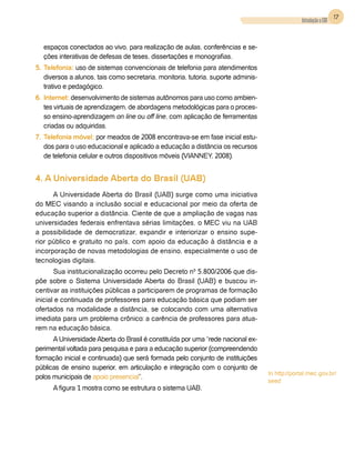 17
                                                                                                Introdução a EAD


  espaços conectados ao vivo, para realização de aulas, conferências e se-
  ções interativas de defesas de teses, dissertações e monografias.
5.	Telefonia: uso de sistemas convencionais de telefonia para atendimentos
   diversos a alunos, tais como secretaria, monitoria, tutoria, suporte adminis-
   trativo e pedagógico.
6.	Internet: desenvolvimento de sistemas autônomos para uso como ambien-
   tes virtuais de aprendizagem, de abordagens metodológicas para o proces-
   so ensino-aprendizagem on line ou off line, com aplicação de ferramentas
   criadas ou adquiridas.
7.	 Telefonia móvel: por meados de 2008 encontrava-se em fase inicial estu-
    dos para o uso educacional e aplicado a educação a distância os recursos
    de telefonia celular e outros dispositivos móveis (Vianney, 2008).


4. A Universidade Aberta do Brasil (UAB)
      A Universidade Aberta do Brasil (UAB) surge como uma iniciativa
do MEC visando a inclusão social e educacional por meio da oferta de
educação superior a distância. Ciente de que a ampliação de vagas nas
universidades federais enfrentava sérias limitações, o MEC viu na UAB
a possibilidade de democratizar, expandir e interiorizar o ensino supe-
rior público e gratuito no país, com apoio da educação à distância e a
incorporação de novas metodologias de ensino, especialmente o uso de
tecnologias digitais.
       Sua institucionalização ocorreu pelo Decreto nº 5.800/2006 que dis-
põe sobre o Sistema Universidade Aberta do Brasil (UAB) e buscou in-
centivar as instituições públicas a participarem de programas de formação
inicial e continuada de professores para educação básica que podiam ser
ofertados na modalidade a distância, se colocando com uma alternativa
imediata para um problema crônico: a carência de professores para atua-
rem na educação básica.
      A Universidade Aberta do Brasil é constituída por uma “rede nacional ex-
perimental voltada para pesquisa e para a educação superior (compreendendo
formação inicial e continuada) que será formada pelo conjunto de instituições
públicas de ensino superior, em articulação e integração com o conjunto de
                                                                                   In http://portal.mec.gov.br/
polos municipais de apoio presencial”.
                                                                                   seed
      A figura 1 mostra como se estrutura o sistema UAB.
 