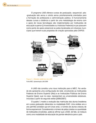 18 Vidal, E. M. e Bessa Maia, J. E.



                                            O programa UAB oferece cursos de graduação, sequencial, pós-
                                      -graduação lato sensu e stricto sensu prioritariamente orientados para
                                      a formação de professores e administração pública. O funcionamento
                                      desses cursos a distância a partir de uma metodologia de ensino com
                                      o apoio de novas tecnologias são implementados por Instituições de
                                      educação superior (Universidades ou Institutos Federais) e que possuem
                                      como ponto de apoio presencial os polos localizados em diversos muni-
                                      cípios que tiveram suas propostas de criação aprovadas pela CAPES.




                                      Figura 1 – Modelo sistêmico da UAB
                                      Fonte: MEC, Apresentação UAB 2009.




                                            A UAB não constitui uma nova instituição para o MEC. Na verda-
                                      de ela apresenta uma configuração de rede, envolvendo as Instituições
                                      Federais de Ensino Superior (Ifes) e as Instituições Públicas de Ensino
                                      Superior (Ipes), que no caso, representam as universidades estaduais,
                                      incluídas a partir do segundo edital (2006/2007).
                                            O quadro 1 mostra a evolução das matrículas dos alunos brasileiros
                                      em cursos graduação oferecidos na modalidade EAD. Uma análise ano a
                                      ano permite constatar que em onze anos, o número de alunos cresceu de
                                      forma exponencial. Considerando o número de polos criados e a quantidade
                                      de instituições envolvidas, pode-se afirmar que a EAD, de fato, se instaura
                                      como uma modalidade de educação de grande relevância para o país.
 