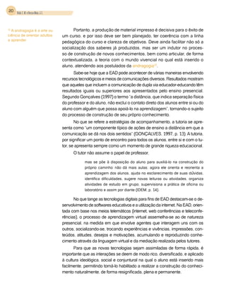 20 Vidal, E. M. e Bessa Maia, J. E.



15
  A andragogia é a arte ou                  Portanto, a produção de material impresso é decisiva para o êxito de
ciência de orientar adultos           um curso, e por isso deve ser bem planejado, ter coerência com a linha
a aprender
                                      pedagógica do curso e clareza de objetivos. Deve ainda facilitar não só a
                                      socialização dos saberes já produzidos, mas ser um indutor no proces-
                                      so de construção de novos conhecimentos, bem como articular, de forma
                                      contextualizada, a teoria com o mundo vivencial no qual está inserido o
                                      aluno, atendendo aos postulados da andragogia15.
                                            Sabe-se hoje que a EAD pode acontecer de várias maneiras envolvendo
                                      recursos tecnológicos e meios de comunicações diversos. Resultados mostram
                                      que aqueles que incluem a comunicação de dupla via educador-educando têm
                                      resultados iguais ou superiores aos apresentados pelo ensino presencial.
                                      Segundo Gonçalves (1997) o termo “a distância, que indica separação física
                                      do professor e do aluno, não exclui o contato direto dos alunos entre si ou do
                                      aluno com alguém que possa apoiá-lo na aprendizagem”, tornando-o sujeito
                                      do processo de construção de seu próprio conhecimento.
                                             No que se refere a estratégias de acompanhamento, a tutoria se apre-
                                      senta como “um componente típico de ações de ensino a distância em que a
                                      comunicação se dá nos dois sentidos” (Gonçalves, 1997, p. 13). A tutoria,
                                      por significar um ponto de encontro para todos os alunos, entre si e com o tu-
                                      tor, se apresenta sempre como um momento de grande riqueza educacional.
                                            O tutor não assume o papel de professor,

                                                  mas se põe à disposição do aluno para auxiliá-lo na construção do
                                                  próprio caminho: não dá mais aulas; agora ele orienta e reorienta a
                                                  aprendizagem dos alunos, ajuda no esclarecimento de suas dúvidas,
                                                  identifica dificuldades, sugere novas leituras ou atividades, organiza
                                                  atividades de estudo em grupo, supervisiona a prática de oficina ou
                                                  laboratório e assim por diante (Idem, p. 14).

                                            No que tange as tecnologias digitais para fins de EAD destacam-se o de-
                                      senvolvimento de softwares educativos e a utilização da internet. Na EAD, orien-
                                      tada com base nos meios telemáticos (internet, web conferências e teleconfe-
                                      rências), o processo de aprendizagem virtual assemelha-se ao de natureza
                                      presencial, na medida em que envolve agentes que interagem uns com os
                                      outros, socializando-se, trocando experiências e vivências, impressões, con-
                                      teúdos, atitudes, desejos e motivações, acumulando e reproduzindo conhe-
                                      cimento através da linguagem virtual e da mediação realizada pelos tutores.
                                            Para que as novas tecnologias sejam assimiladas de forma rápida, é
                                      importante que as interações se deem de modo rico, diversificado, e aplicado
                                      à cultura ideológica, social e conjuntural na qual o aluno está inserido mais
                                      facilmente, permitindo torná-lo habilitado a realizar a construção do conheci-
                                      mento naturalmente, de forma resignificada, plena e permanente. 
 