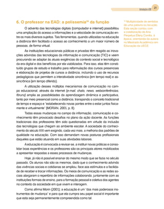 21
                                                                                                Introdução a EAD



6. O professor na EAD: a polissemia16 da função                                     16
                                                                                      Multiplicidade de sentidos
                                                                                    de uma palavra ou locução,
       O advento das tecnologias digitais (computador e internet) possibilitou      Esta seção contou com
uma ampliação do acesso a informações e a velocidade de comunicação en-             a colaboração de Ana
                                                                                    Perpetua Ellery Corrêa, à
tre os mais diversos sujeitos. Tais ferramentas, quando utilizadas na educação
                                                                                    época, orientanda da autora
a distância têm facilitado o acesso ao conhecimento a um maior número de            no Mestrado Acadêmico em
pessoas, de forma virtual.                                                          Educação da UECE.
      As instituições educacionais públicas e privadas têm reagido as inova-
ções advindas das tecnologias da informação e comunicação (TIC) e veem
procurando se adaptar às atuais exigências do contexto social e tecnológico
da era digital e dos benefícios por ela viabilizados. Para isso, elas têm consti-
tuído grupos de estudo e trabalho para reformulação dos cursos presenciais
e elaboração de projetos de cursos a distância, incluindo o uso de recursos
pedagógicos que permitem a interatividade sincrônica (em tempo real) e as-
sincrônica (em tempo diferido).
      A utilização desses múltiplos mecanismos de comunicação no cam-
po educacional, através da internet (e-mail, chats, news, webconferências,
fóruns) amplia as possibilidades da aprendizagem dinâmica e participativa,
tanto por meio presencial como a distância, transpondo o conceito tradicional
de tempo e espaço e “estabelecendo novas pontes entre o estar juntos fisica-
mente e virtualmente” (Moran, 2001, p. 8).
       Todas essas mudanças no campo da informação, comunicação e co-
nhecimento têm provocado desafios no plano da ação docente. As funções
tradicionais dos professores têm sido questionadas em virtude da inclusão
das tecnologias que chegam ao ambiente escolar. A sociedade do conheci-
mento do século XXI vem exigindo, cada vez mais, a melhoria dos padrões de
qualidade na educação. Com isso demandam novas posturas profissionais
daqueles que estão atuando em suas atividades laborais.
       A educação é convocada a revisar-se, a instituir novas práticas e conso-
lidar boas experiências e os professores são os principais atores mobilizados
a apresentar respostas a esses processos de mudanças.
        Hoje, já não é possível ensinar do mesmo modo que se fazia no século
passado. Os alunos não são os mesmos, dado que o conhecimento advindo
das vivências sociais e cotidianas se ampliou, face aos estímulos e a facilida-
de de receber e trocar informações. Os meios de comunicação e as redes so-
ciais alargaram o repertório de informações colaborando, juntamente com as
instituições formais de ensino, para a formação pessoal e coletiva dos agentes
no contexto da sociedade em que vivem e interagem.
     Como afirma Morin (2001), a educação é um “dos mais poderosos ins-
trumentos de mudança” e para que ela cumpra seu papel social é importante
que esta seja permanentemente compreendida como tal.
 