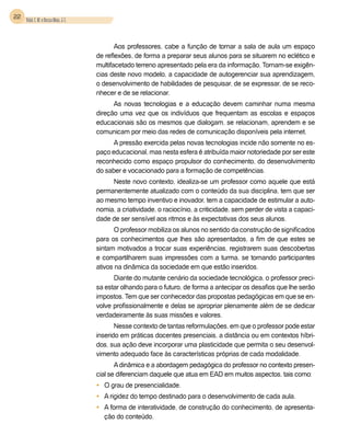 22 Vidal, E. M. e Bessa Maia, J. E.



                                             Aos professores, cabe a função de tornar a sala de aula um espaço
                                      de reflexões, de forma a preparar seus alunos para se situarem no eclético e
                                      multifacetado terreno apresentado pela era da informação. Tornam-se exigên-
                                      cias deste novo modelo, a capacidade de autogerenciar sua aprendizagem,
                                      o desenvolvimento de habilidades de pesquisar, de se expressar, de se reco-
                                      nhecer e de se relacionar.
                                            As novas tecnologias e a educação devem caminhar numa mesma
                                      direção uma vez que os indivíduos que frequentam as escolas e espaços
                                      educacionais são os mesmos que dialogam, se relacionam, aprendem e se
                                      comunicam por meio das redes de comunicação disponíveis pela internet.
                                            A pressão exercida pelas novas tecnologias incide não somente no es-
                                      paço educacional, mas nesta esfera é atribuída maior notoriedade por ser este
                                      reconhecido como espaço propulsor do conhecimento, do desenvolvimento
                                      do saber e vocacionado para a formação de competências.
                                           Neste novo contexto, idealiza-se um professor como aquele que está
                                      permanentemente atualizado com o conteúdo da sua disciplina, tem que ser
                                      ao mesmo tempo inventivo e inovador, tem a capacidade de estimular a auto-
                                      nomia, a criatividade, o raciocínio, a criticidade, sem perder de vista a capaci-
                                      dade de ser sensível aos ritmos e às expectativas dos seus alunos.
                                             O professor mobiliza os alunos no sentido da construção de significados
                                      para os conhecimentos que lhes são apresentados, a fim de que estes se
                                      sintam motivados a trocar suas experiências, registrarem suas descobertas
                                      e compartilharem suas impressões com a turma, se tornando participantes
                                      ativos na dinâmica da sociedade em que estão inseridos.
                                            Diante do mutante cenário da sociedade tecnológica, o professor preci-
                                      sa estar olhando para o futuro, de forma a antecipar os desafios que lhe serão
                                      impostos. Tem que ser conhecedor das propostas pedagógicas em que se en-
                                      volve profissionalmente e delas se apropriar plenamente além de se dedicar
                                      verdadeiramente às suas missões e valores.
                                             Nesse contexto de tantas reformulações, em que o professor pode estar
                                      inserido em práticas docentes presenciais, a distância ou em contextos híbri-
                                      dos, sua ação deve incorporar uma plasticidade que permita o seu desenvol-
                                      vimento adequado face às características próprias de cada modalidade.
                                             A dinâmica e a abordagem pedagógica do professor no contexto presen-
                                      cial se diferenciam daquele que atua em EAD em muitos aspectos, tais como:
                                      •	 O grau de presencialidade.
                                      •	 A rigidez do tempo destinado para o desenvolvimento de cada aula.
                                      •	 A forma de interatividade, de construção do conhecimento, de apresenta-
                                         ção do conteúdo.
 