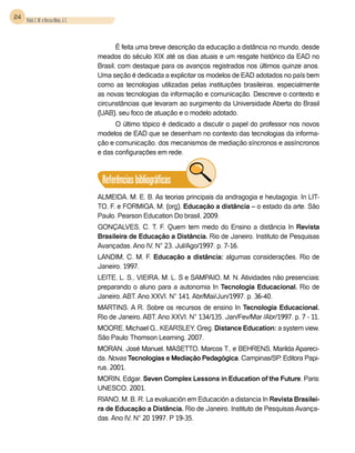 24 Vidal, E. M. e Bessa Maia, J. E.



                                             É feita uma breve descrição da educação a distância no mundo, desde
                                      meados do século XIX até os dias atuais e um resgate histórico da EAD no
                                      Brasil, com destaque para os avanços registrados nos últimos quinze anos.
                                      Uma seção é dedicada a explicitar os modelos de EAD adotados no país bem
                                      como as tecnologias utilizadas pelas instituições brasileiras, especialmente
                                      as novas tecnologias da informação e comunicação. Descreve o contexto e
                                      circunstâncias que levaram ao surgimento da Universidade Aberta do Brasil
                                      (UAB), seu foco de atuação e o modelo adotado.
                                            O último tópico é dedicado a discutir o papel do professor nos novos
                                      modelos de EAD que se desenham no contexto das tecnologias da informa-
                                      ção e comunicação, dos mecanismos de mediação síncronos e assíncronos
                                      e das configurações em rede.



                                       Referências bibliográficas
                                      ALMEIDA. M. E. B. As teorias principais da andragogia e heutagogia. In LIT-
                                      TO, F. e FORMIGA, M. (org). Educação a distância – o estado da arte. São
                                      Paulo. Pearson Education Do brasil, 2009.
                                      GONÇALVES, C. T. F. Quem tem medo do Ensino a distância In Revista
                                      Brasileira de Educação a Distância. Rio de Janeiro. Instituto de Pesquisas
                                      Avançadas. Ano IV, N° 23. Jul/Ago/1997. p. 7-16.
                                      LANDIM, C. M. F. Educação a distância: algumas considerações. Rio de
                                      Janeiro. 1997.
                                      LEITE, L. S., VIEIRA, M. L. S e SAMPAIO, M. N. Atividades não presenciais:
                                      preparando o aluno para a autonomia In Tecnologia Educacional. Rio de
                                      Janeiro, ABT. Ano XXVI. N° 141. Abr/Mai/Jun/1997. p. 36-40.
                                      MARTINS. A R. Sobre os recursos de ensino In Tecnologia Educacional.
                                      Rio de Janeiro, ABT. Ano XXVI. N° 134/135. Jan/Fev/Mar /Abr/1997. p. 7 - 11.
                                      MOORE, Michael G., KEARSLEY, Greg. Distance Education: a system view.
                                      São Paulo: Thomson Learning, 2007.
                                      MORAN, José Manuel, MASETTO, Marcos T., e BEHRENS, Marilda Apareci-
                                      da. Novas Tecnologias e Mediação Pedagógica. Campinas/SP: Editora Papi-
                                      rus, 2001.
                                      MORIN, Edgar. Seven Complex Lessons in Education of the Future. Paris:
                                      UNESCO, 2001.
                                      RIANO, M. B. R. La evaluación em Educación a distancia In Revista Brasilei-
                                      ra de Educação a Distância. Rio de Janeiro. Instituto de Pesquisas Avança-
                                      das. Ano IV, N° 20 1997. P 19-35.
 