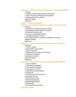 Capitulo 5 – Sistemática de avaliação nos cursos da UAB/UECE
    Introdução
    1. Avaliação de aprendizagem continua e abrangente
    2. Tipos e comentos da avaliação da aprendizagem
    3. Avaliação presencial e a distância
    Síntese do Capítulo
    Referências
Parte 2 – Informática Básica
Capitulo 6 – Informática Educativa: histórico e fundamentos
    Introdução
    1. A evolução da Informática Educativa no Brasil
    2. Experiências brasileiras: histórico e avaliação
    3. Informática Educativa e EAD
    4. Currículo e a organização disciplinar
    5. Informática Educativa e currículo
    6. Informática Educativa e mudança de paradigma na educação
    Síntese do Capítulo
    Referências
Capitulo 7 - A rede mundial de computadores – a internet
    Introdução
    1. O que é a internet
    2. A educação em uma nova era
    3. Internet e educação
    4. Páginas www e seus potenciais educativos
    5. Cognição e computador
    6. Navegando na internet
    Síntese do Capítulo
    Referências
Capítulo 8 – O Ambiente Virtual de Aprendizagem: Moodle
    1. O que é o Moodle
    2. Características do Moodle
    3. Funcionamento do Moodle
    3.1 Tornando-se um usuário
    3.2 Acessando o ambiente Moodle
    3.3 Editar perfil
    3.4 Perfil do usuário: dados opcionais
    3.4 Acessando o curso
    3.6 Tela inicial dos cursos
    3.7 Acessando disciplinas
    3.8 Material disponibilizado
    3.9 Participantes
    3.10 Cancelamento de inscrição
Sobre os autores
 