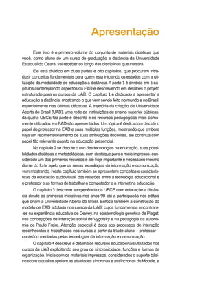 Apresentação
      Este livro é o primeiro volume do conjunto de materiais didáticos que
você, como aluno de um curso de graduação a distância da Universidade
Estadual do Ceará, vai receber ao longo das disciplinas que cursará.
       Ele está dividido em duas partes e oito capítulos, que procuram intro-
duzir conceitos fundamentais para quem esta iniciando os estudos com a uti-
lização da modalidade de educação a distância. A parte 1 é dividida em 5 ca-
pítulos contemplando aspectos da EAD e descrevendo em detalhes o projeto
estruturado para os cursos da UAB. O capítulo 1 é dedicado a apresentar a
educação a distância, mostrando o que vem sendo feito no mundo e no Brasil,
especialmente nas últimas décadas. A trajetória da criação da Universidade
Aberta do Brasil (UAB), uma rede de instituições de ensino superior públicas,
da qual a UECE faz parte é descrita e os recursos pedagógicos mais comu-
mente utilizados em EAD são apresentados. Um tópico é dedicado a discutir o
papel do professor na EAD e suas múltiplas funções, mostrando que embora
haja um redimensionamento de suas atribuições docentes, ele continua com
papel tão relevante quanto na educação presencial.
       No capítulo 2 se discute o uso das tecnologias na educação, suas possi-
bilidades didáticas e metodológicas, com destaque para o meio impresso, con-
siderado um dos primeiros recursos e até hoje importante e necessário mesmo
diante do forte apelo que as novas tecnologias da informação e comunicação
vem mostrando. Neste capítulo também se apresentam conceitos e caracterís-
ticas da educação audiovisual, das relações entre a tecnologia educacional e
o professor e as formas de trabalhar o computador e a internet na educação.
      O capítulo 3 descreve a experiência da UECE com educação a distân-
cia desde as primeiras iniciativas nos anos 90 até a participação nos editais
que criam a Universidade Aberta do Brasil. Enfoca também a construção do
modelo de EAD adotado nos cursos da UAB, cujos fundamentos encontram-
-se na experiência educativa de Dewey, na epistemologia genética de Piaget,
nas concepções de interação social de Vygotsky e na pedagogia da autono-
mia de Paulo Freire. Atenção especial é dada aos processos de interação
reconhecidos e trabalhados nos cursos a partir da tríade aluno – professor –
conteúdo mediadas pelas tecnologias da informação e comunicação.
      O capítulo 4 descreve e detalha os recursos educacionais utilizados nos
cursos da UAB explicitando seu grau de sincronicidade, funções e formas de
organização. Inicia com os materiais impressos, considerados o suporte bási-
co sobre o qual se apoiam as atividades síncronas e assíncronas do Moodle, e
 
