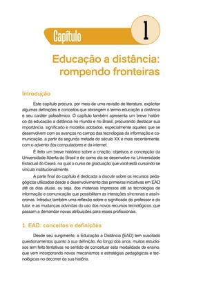 Capítulo                                          1
                Educação a distância:
                 rompendo fronteiras
Introdução
      Este capítulo procura, por meio de uma revisão de literatura, explicitar
algumas definições e conceitos que abrangem o termo educação a distância
e seu caráter polissêmico. O capítulo também apresenta um breve históri-
co da educação a distância no mundo e no Brasil, procurando destacar sua
importância, significado e modelos adotados, especialmente aqueles que se
desenvolvem com os avanços no campo das tecnologias da informação e co-
municação, a partir da segunda metade do século XX e mais recentemente,
com o advento dos computadores e da internet.
      É feito um breve histórico sobre a criação, objetivos e concepção da
Universidade Aberta do Brasil e de como ela se desenvolve na Universidade
Estadual do Ceará, na qual o curso de graduação que você está cursando se
vincula institucionalmente.
       A parte final do capítulo é dedicada a discutir sobre os recursos peda-
gógicos utilizados desde o desenvolvimento das primeiras iniciativas em EAD
até os dias atuais, ou seja, dos materiais impressos até as tecnologias de
informação e comunicação que possibilitam as interações síncronas e assín-
cronas. Introduz também uma reflexão sobre o significado do professor e do
tutor, e as mudanças advindas do uso dos novos recursos tecnológicos, que
passam a demandar novas atribuições para esses profissionais.


1. EAD: conceitos e definições
      Desde seu surgimento, a Educação a Distância (EAD) tem suscitado
questionamentos quanto à sua definição. Ao longo dos anos, muitos estudio-
sos tem feito tentativas no sentido de conceituar esta modalidade de ensino,
que vem incorporando novos mecanismos e estratégias pedagógicas e tec-
nológicas no decorrer da sua história.
 
