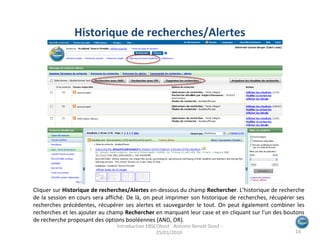 Cliquer sur  Historique de recherches/Alertes  en-dessous du champ  Rechercher . L’historique de recherche de la session en cours sera affiché. De là, on peut imprimer son historique de recherches, récupérer ses recherches précédentes, récupérer ses alertes et sauvegarder le tout. On peut également combiner les recherches et les ajouter au champ  Rechercher  en marquant leur case et en cliquant sur l'un des boutons de recherche proposant des options booléennes (AND, OR). Historique de recherches/Alertes  Introduction EBSCOhost - Antonin Benoît Diouf - 25/01/2010  