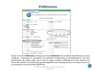 Cliquer sur le lien  Préférences  en dessous du champ  Rechercher . De la fenêtre de préférences, on peut configurer  l’impression, la messagerie, les paramètres d'exportation et d’enregistrement, ainsi que personnaliser des options telles que la mise en page, la langue, l’affichage de la liste résultat et le format des citations. Ces préférences peuvent également être enregistrées pour les sessions futures en se connectant à son dossier Mon EBSCOhost. Préférences Introduction EBSCOhost - Antonin Benoît Diouf - 25/01/2010  