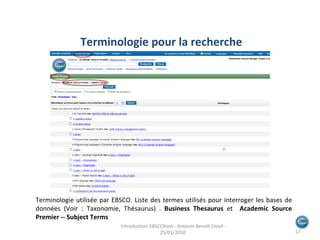 Terminologie utilisée par EBSCO. Liste des termes utilisés pour interroger les bases de données (Voir : Taxonomie, Thésaurus) .  Business Thesaurus  et  Academic Source Premier -- Subject Terms Terminologie pour la recherche Introduction EBSCOhost - Antonin Benoît Diouf - 25/01/2010  