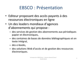 EBSCO : Présentation Editeur proposant des accès payants à des ressources électroniques en ligne Un des leaders mondiaux d’agences d’abonnements qui propose :   des services de gestion des abonnements aux périodiques papier et électroniques,  des centaines de bases de données bibliographiques et en texte intégral,  des e-books,  des solutions Web d’accès et de gestion des ressources électroniques.  Introduction EBSCOhost - Antonin Benoît Diouf - 25/01/2010  