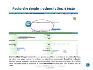 Recherche simple : recherche Smart texte SmartText Searching   permet d'entrer une grande quantité de texte dans le champ  Rechercher , ou même une page entière. En utilisant un algorithme sophistiqué,  SmartText recherche  examine le texte, indexe les termes de recherche qui s’y trouve, et retourne une liste de résultats basés sur la pertinence. A noter que le champ  Rechercher  qui s’agrandit pour accueillir plus de texte. Introduction EBSCOhost - Antonin Benoît Diouf - 25/01/2010  