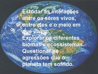 Estudar as interações 
entre os seres vivos, 
entre eles e o meio em 
que vivem. 
Explorar os diferentes 
biomas e ecossistemas. 
Questionar as 
agressões que o 
planeta tem sofrido. 
 