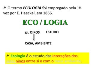  O termo ECOLOGIA foi empregado pela 1ª 
vez por E. Haeckel, em 1866. 
gr. OIKOS ESTUDO 
CASA, AMBIENTE 
 Ecologia é o estudo das interações dos 
seres vivos entre si e com o meio ambiente. 
 