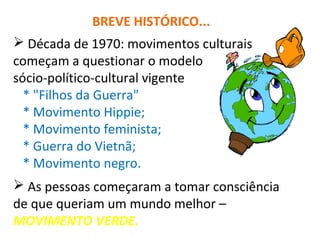 BREVE HISTÓRICO... 
 Década de 1970: movimentos culturais 
começam a questionar o modelo 
sócio-político-cultural vigente 
* "Filhos da Guerra" 
* Movimento Hippie; 
* Movimento feminista; 
* Guerra do Vietnã; 
* Movimento negro. 
 As pessoas começaram a tomar consciência 
de que queriam um mundo melhor – 
MOVIMENTO VERDE. 
 