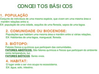 CONCEI TOS BÁSI COS 
1. POPULAÇÃO 
Conjunto de indivíduos de uma mesma espécie, que vivem em uma mesma área e 
mantêm relações entre si. 
EX: população de uma cidade, esquilos de uma floresta, sapos de uma lagoa. 
2. COMUNIDADE OU BIOCENOSE: 
Populações que habitam uma mesma área e mantêm entre si várias relações. 
EX: Habitantes de uma lagoa, manguezal, floresta. 
3. BIÓTOPO: 
Fatores físicos e químicos que participam das comunidades. 
FATORES ABIÓTICOS: São fatores químicos e físicos que participam do ambiente 
como temperatura, luz. 
FATORES BIÓTICOS: Seres vivos. 
4. HABITAT: 
O lugar onde o ser vivo ocupa no ecossistema. 
EX: água, solo, intestino. 
 