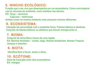 5. NINCHO ECOLÓGICO: 
Função que o ser vivo que desempenha em um ecossistema. Como uma espécie 
usa os recursos do ambiente, como interfere nas demais. 
EX: Onça – carnívora 
Capivara – herbívoras 
Ambas vivem no mesmo ambiente mais possuem ninchos diferentes. 
6. ECOSSISTEMA: 
Interação da comunidade com o ambiente físico. Fatores bióticos e abióticos. 
Conjunto de fatores bióticos ou abióticos que trocam energia entre si. 
7. BIOMA: 
Conjunto do clima flora e fauna de uma região. 
EX: Biomas terrestres – tundra, taiga, floresta temperada, floresta Tropical, 
campos e desertos. 
9. BIOTA: 
Identifica flora e fauna, exclui o clima. 
10. ECÓTONE: 
Zona de transição entre dois ecossistema.. 
EX: mangue 
 
