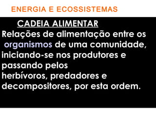 ENERGIA E ECOSSISTEMAS 
CADEIA ALIMENTAR 
Relações de alimentação entre os 
organismos de uma comunidade, 
iniciando-se nos produtores e 
passando pelos 
herbívoros, predadores e 
decompositores, por esta ordem. 
 