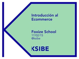 Foxize – 17/02/15
Introducción al
Ecommerce
Foxize School
17/02/15
@ksibe
 