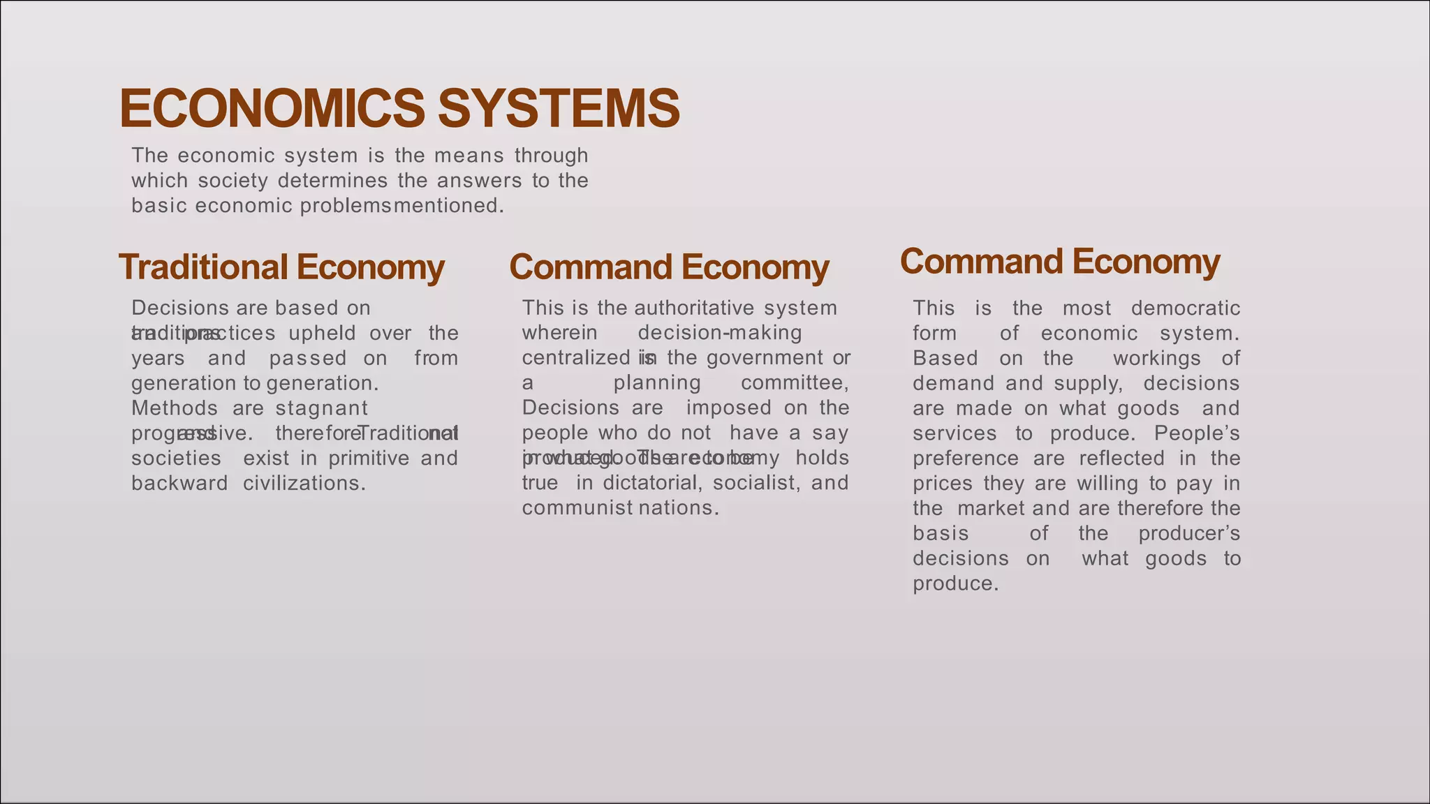 ECONOMICS SYSTEMS
The economic system is the means through
which society determines the answers to the
basic economic problemsmentioned.
Traditional Economy
Decisions are based on
traditions
years and passed on
and practices upheld over the
from
generation to generation.
Methods are stagnant
and therefore notprogressive. Traditional
societies exist in primitive and
backward civilizations.
Command Economy
This is the authoritative system
wherein decision-making
iscentralized in the government or
a planning committee,
Decisions are imposed on the
people who do not have a say
in what goods are to beproduced. The economy holds
true in dictatorial, socialist, and
communist nations.
Command Economy
This is the most democratic
form of economic system.
Based on the workings of
demand and supply, decisions
are made on what goods and
services to produce. People’s
preference are reflected in the
prices they are willing to pay in
the market and are therefore the
basis of the producer’s
decisions on what goods to
produce.
 
