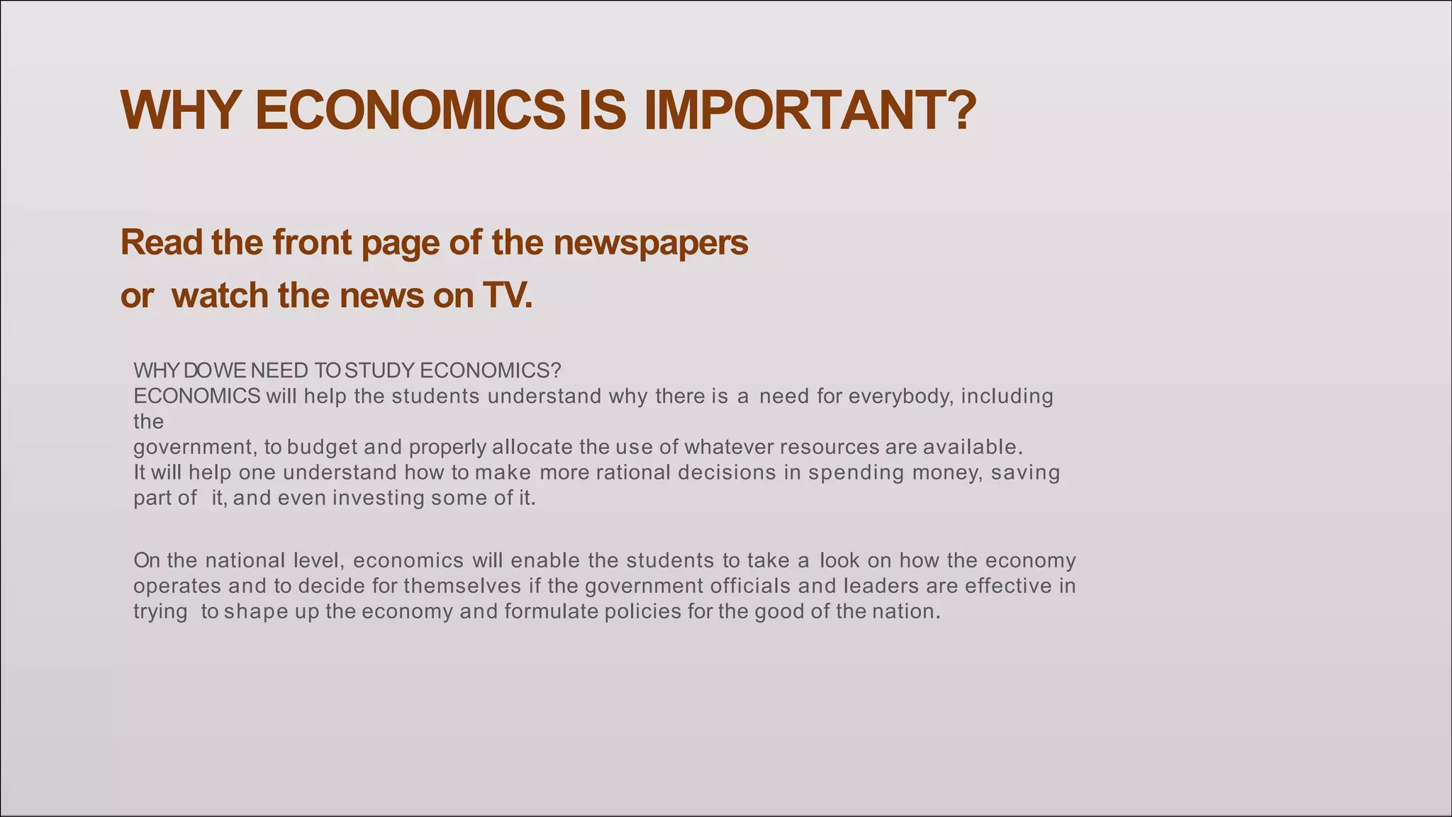 WHY ECONOMICS IS IMPORTANT?
Read the front page of the newspapers
or watch the news on TV.
WHYDOWE NEED TOSTUDY ECONOMICS?
ECONOMICS will help the students understand why there is a need for everybody, including
the
government, to budget and properly allocate the use of whatever resources are available.
It will help one understand how to make more rational decisions in spending money, saving
part of it, and even investing some of it.
On the national level, economics will enable the students to take a look on how the economy
operates and to decide for themselves if the government officials and leaders are effective in
trying to shape up the economy and formulate policies for the good of the nation.
 