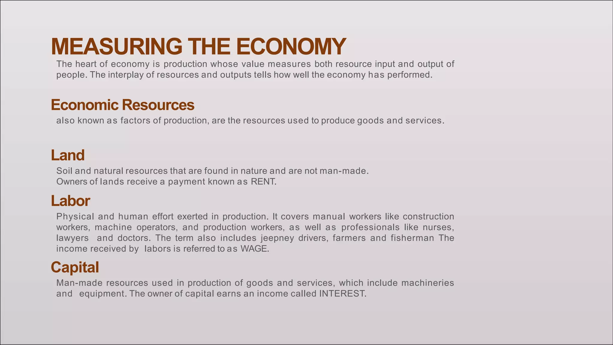 MEASURING THE ECONOMY
The heart of economy is production whose value measures both resource input and output of
people. The interplay of resources and outputs tells how well the economy has performed.
Economic Resources
also known as factors of production, are the resources used to produce goods and services.
Land
Soil and natural resources that are found in nature and are not man-made.
Owners of lands receive a payment known as RENT.
Labor
Physical and human effort exerted in production. It covers manual workers like construction
workers, machine operators, and production workers, as well as professionals like nurses,
lawyers and doctors. The term also includes jeepney drivers, farmers and fisherman The
income received by labors is referred to as WAGE.
Capital
Man-made resources used in production of goods and services, which include machineries
and equipment. The owner of capital earns an income called INTEREST.
 