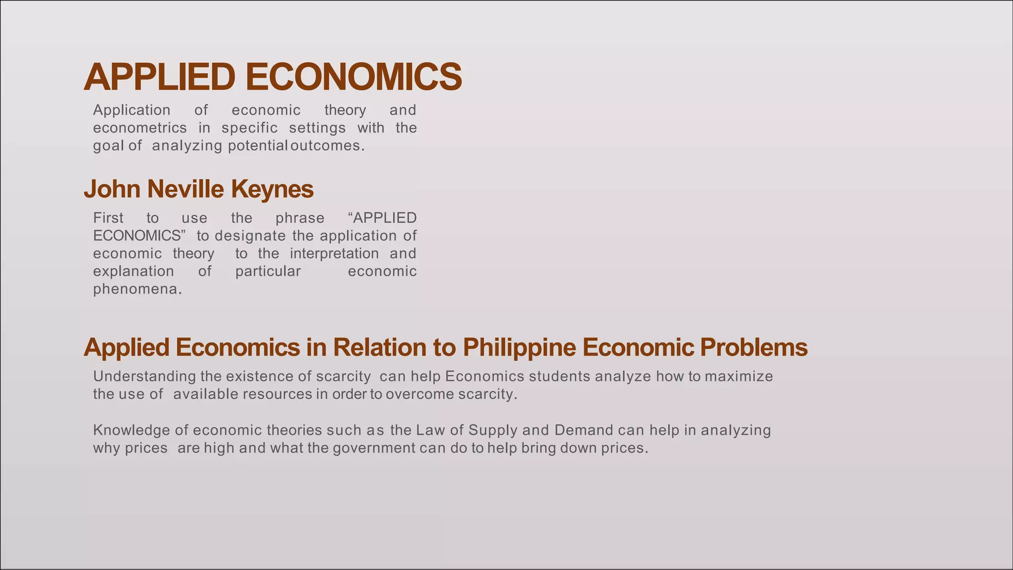 APPLIED ECONOMICS
Application of economic theory and
econometrics in specific settings with the
goal of analyzing potential outcomes.
John Neville Keynes
First to use the phrase “APPLIED
ECONOMICS” to designate the application of
economic theory to the interpretation and
explanation of particular economic
phenomena.
Applied Economics in Relation to Philippine Economic Problems
Understanding the existence of scarcity can help Economics students analyze how to maximize
the use of available resources in order to overcome scarcity.
Knowledge of economic theories such as the Law of Supply and Demand can help in analyzing
why prices are high and what the government can do to help bring down prices.
 