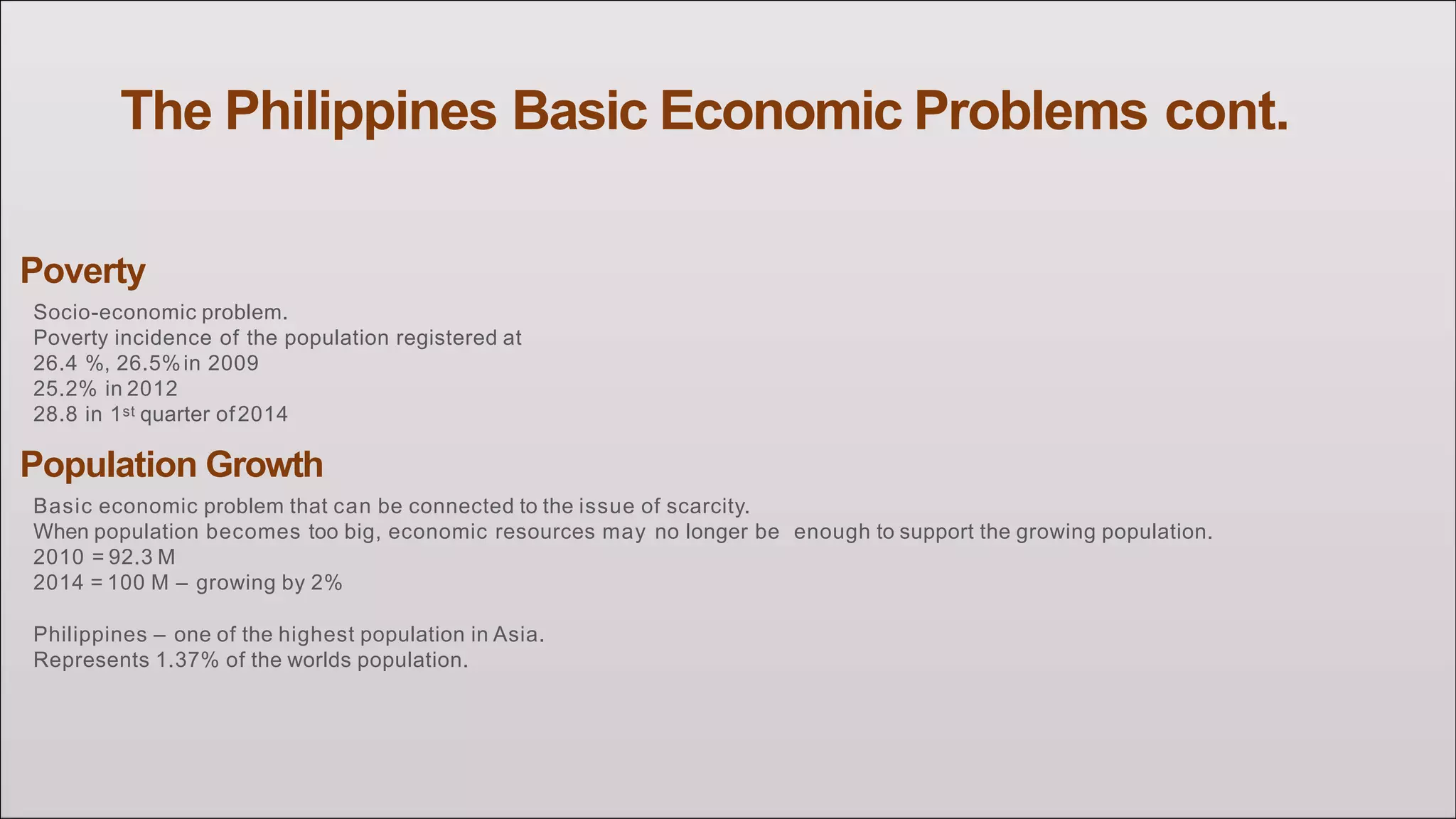 The Philippines Basic Economic Problems cont.
Poverty
Socio-economic problem.
Poverty incidence of the population registered at
26.4 %, 26.5%in 2009
25.2% in 2012
28.8 in 1st quarter of2014
Population Growth
Basic economic problem that can be connected to the issue of scarcity.
When population becomes too big, economic resources may no longer be enough to support the growing population.
2010 = 92.3 M
2014 = 100 M – growing by 2%
Philippines – one of the highest population in Asia.
Represents 1.37% of the worlds population.
 