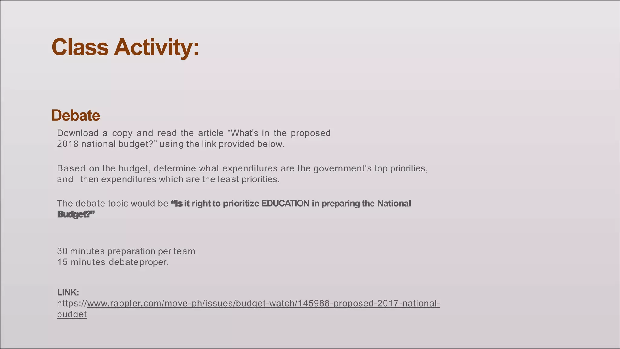 Class Activity:
Debate
Download a copy and read the article “What’s in the proposed
2018 national budget?” using the link provided below.
Based on the budget, determine what expenditures are the government’s top priorities,
and then expenditures which are the least priorities.
The debate topic would be “Isit right to prioritize EDUCATION in preparing the National
Budget?”
30 minutes preparation per team
15 minutes debateproper.
LINK:
https://www.rappler.com/move-ph/issues/budget-watch/145988-proposed-2017-national-
budget
 