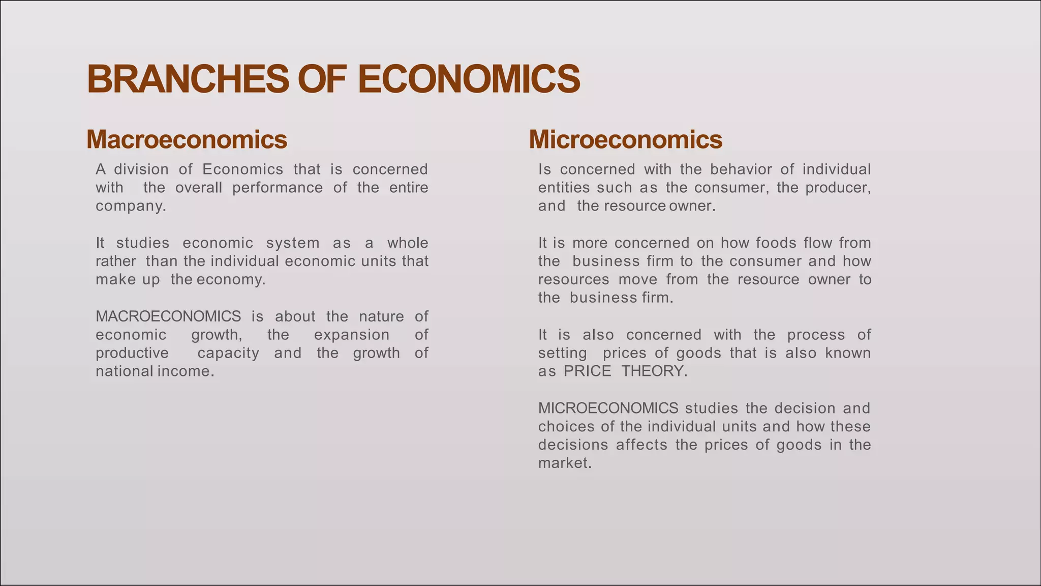 BRANCHES OF ECONOMICS
Macroeconomics
A division of Economics that is concerned
with the overall performance of the entire
company.
It studies economic system as a whole
rather than the individual economic units that
make up the economy.
MACROECONOMICS is about the nature of
economic growth, the expansion of
productive capacity and the growth of
national income.
Microeconomics
Is concerned with the behavior of individual
entities such as the consumer, the producer,
and the resource owner.
It is more concerned on how foods flow from
the business firm to the consumer and how
resources move from the resource owner to
the business firm.
It is also concerned with the process of
setting prices of goods that is also known
as PRICE THEORY.
MICROECONOMICS studies the decision and
choices of the individual units and how these
decisions affects the prices of goods in the
market.
 