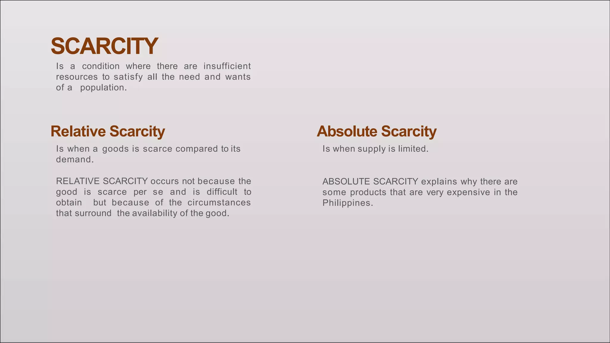 SCARCITY
Is a condition where there are insufficient
resources to satisfy all the need and wants
of a population.
Relative Scarcity
Is when a goods is scarce compared to its
demand.
RELATIVE SCARCITY occurs not because the
good is scarce per se and is difficult to
obtain but because of the circumstances
that surround the availability of the good.
Absolute Scarcity
Is when supply is limited.
ABSOLUTE SCARCITY explains why there are
some products that are very expensive in the
Philippines.
 