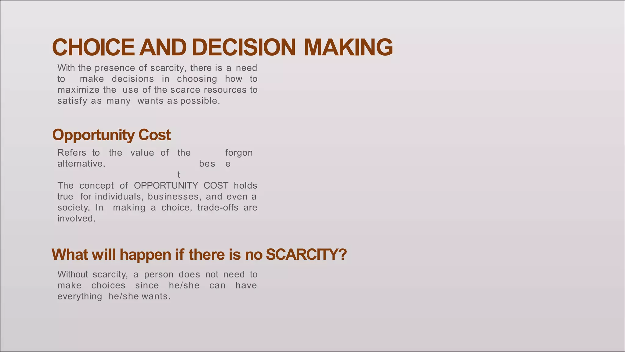CHOICE AND DECISION MAKING
With the presence of scarcity, there is a need
to make decisions in choosing how to
maximize the use of the scarce resources to
satisfy as many wants as possible.
the
bes
t
forgon
e
Opportunity Cost
Refers to the value of
alternative.
The concept of OPPORTUNITY COST holds
true for individuals, businesses, and even a
society. In making a choice, trade-offs are
involved.
What will happen if there is no SCARCITY?
Without scarcity, a person does not need to
make choices since he/she can have
everything he/she wants.
 