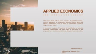APPLIED ECONOMICS
A B M S P E C I A L I Z E D S U B J E C T
This course deals with the basic principles of applied economics,
and its application to contemporary economic issues facing the
Filipino entrepreneur such as prices of commodities, minimum
wage, rent, and taxes.
It covers an analysis of industries for identification of potential
business opportunities. The main output of the course is the
preparation of a socioeconomic impact study of a business venture.
esentation made by:
GIAN PAULO M. RABANAL, LPT,
MBA©
 