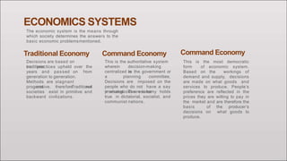 ECONOMICS SYSTEMS
The economic system is the means through
which society determines the answers to the
basic economic problemsmentioned.
Traditional Economy
Decisions are based on
traditions
years and passed on
and practices upheld over the
from
generation to generation.
Methods are stagnant
and therefore notprogressive. Traditional
societies exist in primitive and
backward civilizations.
Command Economy
This is the authoritative system
wherein decision-making
iscentralized in the government or
a planning committee,
Decisions are imposed on the
people who do not have a say
in what goods are to beproduced. The economy holds
true in dictatorial, socialist, and
communist nations.
Command Economy
This is the most democratic
form of economic system.
Based on the workings of
demand and supply, decisions
are made on what goods and
services to produce. People’s
preference are reflected in the
prices they are willing to pay in
the market and are therefore the
basis of the producer’s
decisions on what goods to
produce.
 